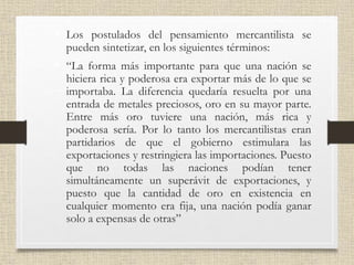 • Los postulados del pensamiento mercantilista se
pueden sintetizar, en los siguientes términos:
• “La forma más importante para que una nación se
hiciera rica y poderosa era exportar más de lo que se
importaba. La diferencia quedaría resuelta por una
entrada de metales preciosos, oro en su mayor parte.
Entre más oro tuviere una nación, más rica y
poderosa sería. Por lo tanto los mercantilistas eran
partidarios de que el gobierno estimulara las
exportaciones y restringiera las importaciones. Puesto
que no todas las naciones podían tener
simultáneamente un superávit de exportaciones, y
puesto que la cantidad de oro en existencia en
cualquier momento era fija, una nación podía ganar
solo a expensas de otras”
 