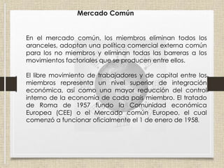 Mercado Común
En el mercado común, los miembros eliminan todos los
aranceles, adoptan una política comercial externa común
para los no miembros y eliminan todas las barreras a los
movimientos factoriales que se producen entre ellos.
El libre movimiento de trabajadores y de capital entre los
miembros representa un nivel superior de integración
económica, así como una mayor reducción del control
interno de la economía de cada país miembro. El tratado
de Roma de 1957 fundo la Comunidad económica
Europea (CEE) o el Mercado común Europeo, el cual
comenzó a funcionar oficialmente el 1 de enero de 1958.
 