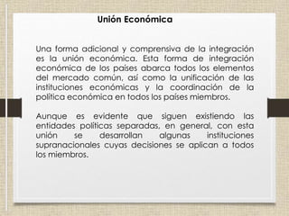 Unión Económica
Una forma adicional y comprensiva de la integración
es la unión económica. Esta forma de integración
económica de los países abarca todos los elementos
del mercado común, así como la unificación de las
instituciones económicas y la coordinación de la
política económica en todos los países miembros.
Aunque es evidente que siguen existiendo las
entidades políticas separadas, en general, con esta
unión se desarrollan algunas instituciones
supranacionales cuyas decisiones se aplican a todos
los miembros.
 
