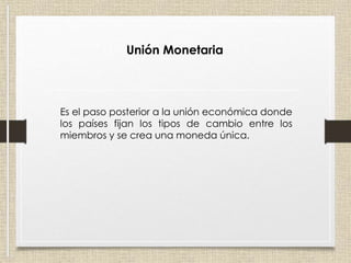 Unión Monetaria
Es el paso posterior a la unión económica donde
los países fijan los tipos de cambio entre los
miembros y se crea una moneda única.
 