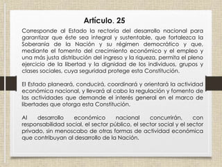 Artículo. 25
Corresponde al Estado la rectoría del desarrollo nacional para
garantizar que éste sea integral y sustentable, que fortalezca la
Soberanía de la Nación y su régimen democrático y que,
mediante el fomento del crecimiento económico y el empleo y
una más justa distribución del ingreso y la riqueza, permita el pleno
ejercicio de la libertad y la dignidad de los individuos, grupos y
clases sociales, cuya seguridad protege esta Constitución.
El Estado planeará, conducirá, coordinará y orientará la actividad
económica nacional, y llevará al cabo la regulación y fomento de
las actividades que demande el interés general en el marco de
libertades que otorga esta Constitución.
Al desarrollo económico nacional concurrirán, con
responsabilidad social, el sector público, el sector social y el sector
privado, sin menoscabo de otras formas de actividad económica
que contribuyan al desarrollo de la Nación.
 