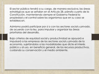 El sector público tendrá a su cargo, de manera exclusiva, las áreas
estratégicas que se señalan en el Artículo 28, párrafo cuarto de la
Constitución, manteniendo siempre el Gobierno Federal la
propiedad y el control sobre los organismos que en su caso se
establezcan.
Asimismo podrá participar por sí o con los sectores social y privado,
de acuerdo con la ley, para impulsar y organizar las áreas
prioritarias del desarrollo.
Bajo criterios de equidad social y productividad se apoyará e
impulsará a las empresas de los sectores social y privado de la
economía, sujetándolos a las modalidades que dicte el interés
público y al uso, en beneficio general, de los recursos productivos,
cuidando su conservación y el medio ambiente.
 