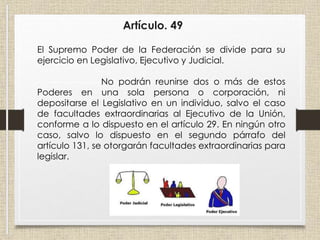 Artículo. 49
El Supremo Poder de la Federación se divide para su
ejercicio en Legislativo, Ejecutivo y Judicial.
No podrán reunirse dos o más de estos
Poderes en una sola persona o corporación, ni
depositarse el Legislativo en un individuo, salvo el caso
de facultades extraordinarias al Ejecutivo de la Unión,
conforme a lo dispuesto en el artículo 29. En ningún otro
caso, salvo lo dispuesto en el segundo párrafo del
artículo 131, se otorgarán facultades extraordinarias para
legislar.
 