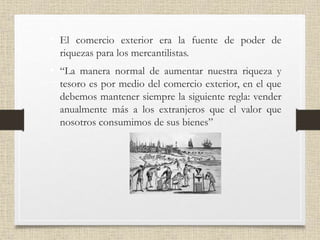• El comercio exterior era la fuente de poder de
riquezas para los mercantilistas.
• “La manera normal de aumentar nuestra riqueza y
tesoro es por medio del comercio exterior, en el que
debemos mantener siempre la siguiente regla: vender
anualmente más a los extranjeros que el valor que
nosotros consumimos de sus bienes”
 