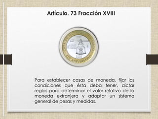 Artículo. 73 Fracción XVIII
Para establecer casas de moneda, fijar las
condiciones que ésta deba tener, dictar
reglas para determinar el valor relativo de la
moneda extranjera y adoptar un sistema
general de pesas y medidas.
 