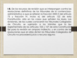 I-B. De los recursos de revisión que se interpongan contra las
resoluciones definitivas de los tribunales de lo contencioso-
administrativo a que se refieren la fracción XXIX-H del artículo
73 y fracción IV, inciso e) del artículo 122 de esta
Constitución, sólo en los casos que señalen las leyes. Las
revisiones, de las cuales conocerán los Tribunales Colegiados
de Circuito, se sujetarán a los trámites que la ley
reglamentaria de los artículos 103 y 107 de esta Constitución
fije para la revisión en amparo indirecto, y en contra de las
resoluciones que en ellas dicten los Tribunales Colegiados de
Circuito no procederá juicio o recurso alguno;
 