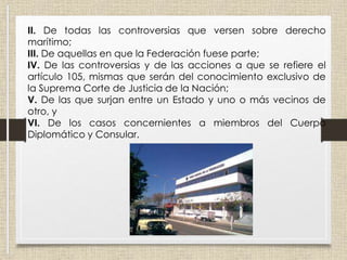II. De todas las controversias que versen sobre derecho
marítimo;
III. De aquellas en que la Federación fuese parte;
IV. De las controversias y de las acciones a que se refiere el
artículo 105, mismas que serán del conocimiento exclusivo de
la Suprema Corte de Justicia de la Nación;
V. De las que surjan entre un Estado y uno o más vecinos de
otro, y
VI. De los casos concernientes a miembros del Cuerpo
Diplomático y Consular.
 