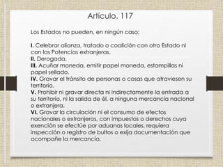 Artículo. 117
Los Estados no pueden, en ningún caso:
I. Celebrar alianza, tratado o coalición con otro Estado ni
con las Potencias extranjeras.
II. Derogada.
III. Acuñar moneda, emitir papel moneda, estampillas ni
papel sellado.
IV. Gravar el tránsito de personas o cosas que atraviesen su
territorio.
V. Prohibir ni gravar directa ni indirectamente la entrada a
su territorio, ni la salida de él, a ninguna mercancía nacional
o extranjera.
VI. Gravar la circulación ni el consumo de efectos
nacionales o extranjeros, con impuestos o derechos cuya
exención se efectúe por aduanas locales, requiera
inspección o registro de bultos o exija documentación que
acompañe la mercancía.
 