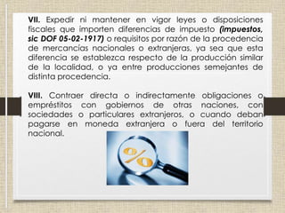 VII. Expedir ni mantener en vigor leyes o disposiciones
fiscales que importen diferencias de impuesto (impuestos,
sic DOF 05-02-1917) o requisitos por razón de la procedencia
de mercancías nacionales o extranjeras, ya sea que esta
diferencia se establezca respecto de la producción similar
de la localidad, o ya entre producciones semejantes de
distinta procedencia.
VIII. Contraer directa o indirectamente obligaciones o
empréstitos con gobiernos de otras naciones, con
sociedades o particulares extranjeros, o cuando deban
pagarse en moneda extranjera o fuera del territorio
nacional.
 