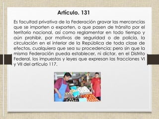 Artículo. 131
Es facultad privativa de la Federación gravar las mercancías
que se importen o exporten, o que pasen de tránsito por el
territorio nacional, así como reglamentar en todo tiempo y
aún prohibir, por motivos de seguridad o de policía, la
circulación en el interior de la República de toda clase de
efectos, cualquiera que sea su procedencia; pero sin que la
misma Federación pueda establecer, ni dictar, en el Distrito
Federal, los impuestos y leyes que expresan las fracciones VI
y VII del artículo 117.
 