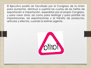 El Ejecutivo podrá ser facultado por el Congreso de la Unión
para aumentar, disminuir o suprimir las cuotas de las tarifas de
exportación e importación, expedidas por el propio Congreso,
y para crear otras; así como para restringir y para prohibir las
importaciones, las exportaciones y el tránsito de productos,
artículos y efectos, cuando lo estime urgente.
 
