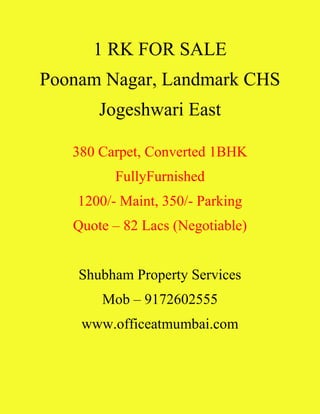 1 RK FOR SALE
Poonam Nagar, Landmark CHS
Jogeshwari East
380 Carpet, Converted 1BHK
FullyFurnished
1200/- Maint, 350/- Parking
Quote – 82 Lacs (Negotiable)
Shubham Property Services
Mob – 9172602555
www.officeatmumbai.com
 