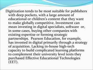 Digitization tends to be most suitable for publishers
with deep pockets, with a large amount of
educational or children’s content that they want
to make globally competitive. Investment can
mean investing in digital specialists, software or,
in some cases, buying other companies with
existing expertise or forming strategic
partnerships. Pearson Education, for example,
has invested in digital primarily through a strategy
of acquisition. Lacking in-house high-tech
capacity to build complicated learning platforms
to complement their university level texts they
purchased Effective Educational Technologies
(EET).
 
