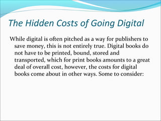The Hidden Costs of Going Digital
While digital is often pitched as a way for publishers to
save money, this is not entirely true. Digital books do
not have to be printed, bound, stored and
transported, which for print books amounts to a great
deal of overall cost, however, the costs for digital
books come about in other ways. Some to consider:
 