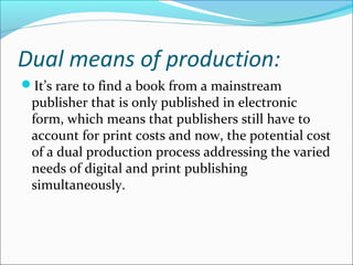 Dual means of production:
It’s rare to find a book from a mainstream
publisher that is only published in electronic
form, which means that publishers still have to
account for print costs and now, the potential cost
of a dual production process addressing the varied
needs of digital and print publishing
simultaneously.
 