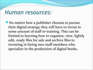 Human resources:
No matter how a publisher chooses to pursue
their digital strategy they will have to invest in
some amount of staff re-training. This can be
limited to learning how to organize, view, lightly
edit, ready files for sale and archive files to
investing in hiring new staff members who
specialize in the production of digital books.
 