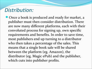 Distribution:
Once a book is produced and ready for market, a
publisher must then consider distribution. There
are now many different platforms, each with their
convoluted process for signing up, own specific
requirements and benefits. In order to save time,
most publishers end up turning to a distributor
who then takes a percentage of the sales. This
means that a single book sale will be shared
between the platform (eg. Amazon), the
distributor (eg. Magic ePub) and the publisher,
which cuts into publisher profits.
 