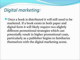 Digital marketing:
Once a book is distributed it will still need to be
marketed. If a book exists in both paper and
digital form it will likely require two slightly
different promotional strategies which can
potentially result in higher promotional costs,
particularly as a publisher begins to familiarize
themselves with the digital marketing scene.
 