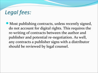 Legal fees:
Most publishing contracts, unless recently signed,
do not account for digital rights. This requires the
re-writing of contracts between the author and
publisher and potential re-negotiation. As well,
any contracts a publisher signs with a distributor
should be reviewed by legal counsel.
 