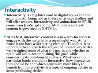 Interactivity
Interactivity is a big buzzword in digital books and the
ground is still being laid as to just what uses it offers and
will offer readers. Interactivity and animations in EPUB
come from JavaScript coding. Multimedia and text
content is governed by XHTML5.
At its best, interactive content is a new way for users to
engage with the material in a meaningful way. At its
worst it can have a distracting element. Therefore, it is
important to approach the subject of interactivity with a
well-weighed sense of what the goal is and whether or
not it will aid in accomplishing this goal, while
considering its cost-benefit analysis. Whether or not
particular books should be interactive, how interactive
they should be and which genres are more likely to
benefit from interactivity is a topic of ongoing debate in
some publishing circles.
 