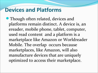 Devices and Platforms
Though often related, devices and
platforms remain distinct. A device is, an
ereader, mobile phone, tablet, computer,
used read content and a platform is a
marketplace like Amazon or Worldreader
Mobile. The overlap occurs because
marketplaces, like Amazon, will also
manufacture devices that are uniquely
optimized to access their marketplace.
 