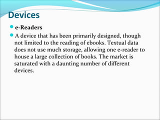 Devices
e-Readers
A device that has been primarily designed, though
not limited to the reading of ebooks. Textual data
does not use much storage, allowing one e-reader to
house a large collection of books. The market is
saturated with a daunting number of different
devices.
 