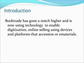 Introduction
Booktrade has gone a notch higher and is
now using technology to enable
digitization, online selling using devices
and platforms that accession or ematerials.
 