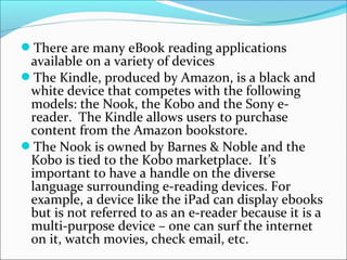 There are many eBook reading applications
available on a variety of devices
The Kindle, produced by Amazon, is a black and
white device that competes with the following
models: the Nook, the Kobo and the Sony e-
reader. The Kindle allows users to purchase
content from the Amazon bookstore.
The Nook is owned by Barnes & Noble and the
Kobo is tied to the Kobo marketplace. It’s
important to have a handle on the diverse
language surrounding e-reading devices. For
example, a device like the iPad can display ebooks
but is not referred to as an e-reader because it is a
multi-purpose device – one can surf the internet
on it, watch movies, check email, etc.
 