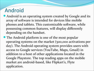 Android
Android is an operating system created by Google and its
array of software is intended for devices like mobile
phones and tablets. This customizable software, while
possessing common features, will display differently
depending on the handset.
The Android platform is one of the most popular
operating systems on the market (500,000 activations per
day). The Android operating system provides users with
access to Google services (YouTube, Maps, Gmail) in
addition to a host of other applications located in the
Google Playstore. The top reading apps on the mobile
market are android-based, like Flipkart’s, Flyte
application.
 