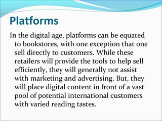 Platforms
In the digital age, platforms can be equated
to bookstores, with one exception that one
sell directly to customers. While these
retailers will provide the tools to help sell
efficiently, they will generally not assist
with marketing and advertising. But, they
will place digital content in front of a vast
pool of potential international customers
with varied reading tastes.
 