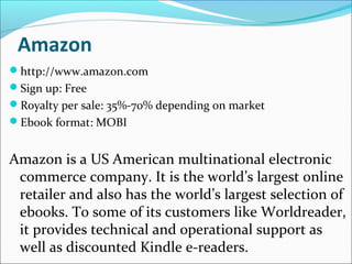 Amazon
http://www.amazon.com
Sign up: Free
Royalty per sale: 35%-70% depending on market
Ebook format: MOBI
Amazon is a US American multinational electronic
commerce company. It is the world’s largest online
retailer and also has the world’s largest selection of
ebooks. To some of its customers like Worldreader,
it provides technical and operational support as
well as discounted Kindle e-readers.
 