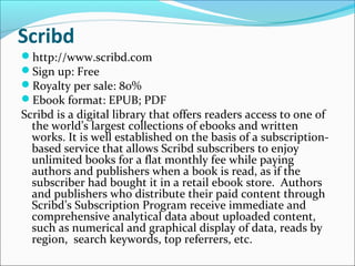 Scribd
http://www.scribd.com
Sign up: Free
Royalty per sale: 80%
Ebook format: EPUB; PDF
Scribd is a digital library that offers readers access to one of
the world’s largest collections of ebooks and written
works. It is well established on the basis of a subscription-
based service that allows Scribd subscribers to enjoy
unlimited books for a flat monthly fee while paying
authors and publishers when a book is read, as if the
subscriber had bought it in a retail ebook store. Authors
and publishers who distribute their paid content through
Scribd’s Subscription Program receive immediate and
comprehensive analytical data about uploaded content,
such as numerical and graphical display of data, reads by
region, search keywords, top referrers, etc.
 