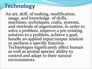 Technology
An art, skill, of making, modification,
usage, and knowledge of skills,
machines, techniques, crafts, systems,
and methods of organization, in order to
solve a problem, improve a pre-existing
solution to a problem, achieve a goal,
handle an applied input/output relation
or perform a specific function.
Technologies significantly affect human
as well as animal species' ability to
control and adapt to their natural
environments.
 