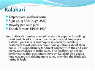 Kalahari
http://www.kalahari.com/
Sign up: 5 ZAR (0.47 USD)
Royalty per sale: 94%
Ebook format: EPUB; PDF
South Africa’s number one online store is popular for selling
print and ebooks from across the genres and languages.
Kalahari puts sellers and buyers in touch by enabling
customers to ask publishers/authors questions about their
books. This opportunity for direct contact with the end user
increases chances to make sales. The feedback on sellers’
performance that customers leave on Kalahari also goes a
long way toward driving more sales, provided the feedback
rating is high.
 