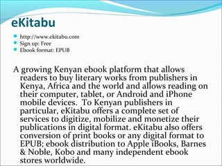 eKitabu
 http://www.ekitabu.com
 Sign up: Free
 Ebook format: EPUB
A growing Kenyan ebook platform that allows
readers to buy literary works from publishers in
Kenya, Africa and the world and allows reading on
their computer, tablet, or Android and iPhone
mobile devices. To Kenyan publishers in
particular, eKitabu offers a complete set of
services to digitize, mobilize and monetize their
publications in digital format. eKitabu also offers
conversion of print books or any digital format to
EPUB; ebook distribution to Apple iBooks, Barnes
& Noble, Kobo and many independent ebook
stores worldwide.
 