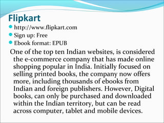 Flipkart
http://www.flipkart.com
Sign up: Free
Ebook format: EPUB
One of the top ten Indian websites, is considered
the e-commerce company that has made online
shopping popular in India. Initially focused on
selling printed books, the company now offers
more, including thousands of ebooks from
Indian and foreign publishers. However, Digital
books, can only be purchased and downloaded
within the Indian territory, but can be read
across computer, tablet and mobile devices.
 