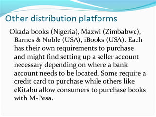 Other distribution platforms
Okada books (Nigeria), Mazwi (Zimbabwe),
Barnes & Noble (USA), iBooks (USA). Each
has their own requirements to purchase
and might find setting up a seller account
necessary depending on where a bank
account needs to be located. Some require a
credit card to purchase while others like
eKitabu allow consumers to purchase books
with M-Pesa.
 