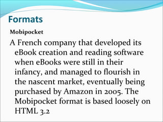 Formats
Mobipocket
A French company that developed its
eBook creation and reading software
when eBooks were still in their
infancy, and managed to flourish in
the nascent market, eventually being
purchased by Amazon in 2005. The
Mobipocket format is based loosely on
HTML 3.2
 