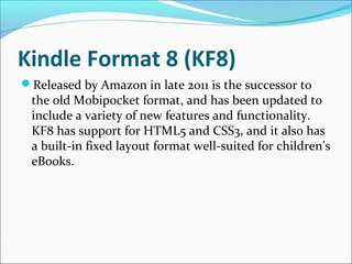 Kindle Format 8 (KF8)
Released by Amazon in late 2011 is the successor to
the old Mobipocket format, and has been updated to
include a variety of new features and functionality.
KF8 has support for HTML5 and CSS3, and it also has
a built-in fixed layout format well-suited for children’s
eBooks.
 