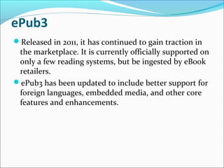 ePub3
Released in 2011, it has continued to gain traction in
the marketplace. It is currently officially supported on
only a few reading systems, but be ingested by eBook
retailers.
ePub3 has been updated to include better support for
foreign languages, embedded media, and other core
features and enhancements.
 