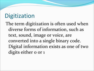 Digitization
The term digitization is often used when
diverse forms of information, such as
text, sound, image or voice, are
converted into a single binary code.
Digital information exists as one of two
digits either 0 or 1
 