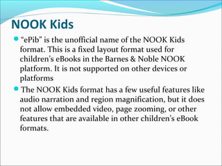 NOOK Kids
“ePib” is the unofficial name of the NOOK Kids
format. This is a fixed layout format used for
children’s eBooks in the Barnes & Noble NOOK
platform. It is not supported on other devices or
platforms
The NOOK Kids format has a few useful features like
audio narration and region magnification, but it does
not allow embedded video, page zooming, or other
features that are available in other children’s eBook
formats.
 