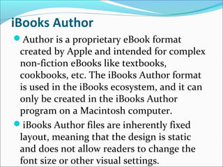 iBooks Author
Author is a proprietary eBook format
created by Apple and intended for complex
non-fiction eBooks like textbooks,
cookbooks, etc. The iBooks Author format
is used in the iBooks ecosystem, and it can
only be created in the iBooks Author
program on a Macintosh computer.
iBooks Author files are inherently fixed
layout, meaning that the design is static
and does not allow readers to change the
font size or other visual settings.
 