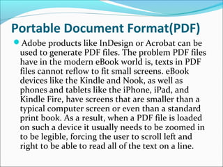 Portable Document Format(PDF)
Adobe products like InDesign or Acrobat can be
used to generate PDF files. The problem PDF files
have in the modern eBook world is, texts in PDF
files cannot reflow to fit small screens. eBook
devices like the Kindle and Nook, as well as
phones and tablets like the iPhone, iPad, and
Kindle Fire, have screens that are smaller than a
typical computer screen or even than a standard
print book. As a result, when a PDF file is loaded
on such a device it usually needs to be zoomed in
to be legible, forcing the user to scroll left and
right to be able to read all of the text on a line.
 