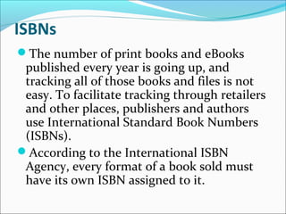 ISBNs
The number of print books and eBooks
published every year is going up, and
tracking all of those books and files is not
easy. To facilitate tracking through retailers
and other places, publishers and authors
use International Standard Book Numbers
(ISBNs).
According to the International ISBN
Agency, every format of a book sold must
have its own ISBN assigned to it.
 