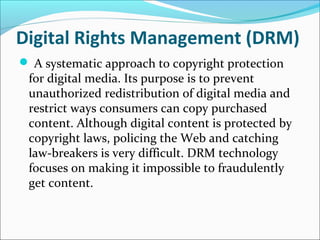 Digital Rights Management (DRM)
 A systematic approach to copyright protection
for digital media. Its purpose is to prevent
unauthorized redistribution of digital media and
restrict ways consumers can copy purchased
content. Although digital content is protected by
copyright laws, policing the Web and catching
law-breakers is very difficult. DRM technology
focuses on making it impossible to fraudulently
get content.
 