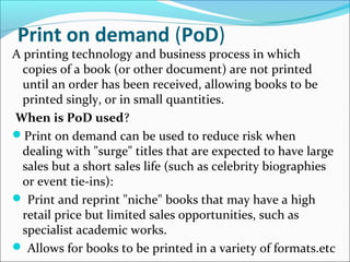 Print on demand (PoD)
A printing technology and business process in which
copies of a book (or other document) are not printed
until an order has been received, allowing books to be
printed singly, or in small quantities.
When is PoD used?
Print on demand can be used to reduce risk when
dealing with "surge" titles that are expected to have large
sales but a short sales life (such as celebrity biographies
or event tie-ins):
 Print and reprint "niche" books that may have a high
retail price but limited sales opportunities, such as
specialist academic works.
 Allows for books to be printed in a variety of formats.etc
 