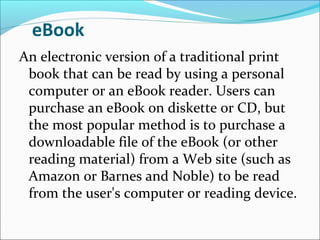 eBook
An electronic version of a traditional print
book that can be read by using a personal
computer or an eBook reader. Users can
purchase an eBook on diskette or CD, but
the most popular method is to purchase a
downloadable file of the eBook (or other
reading material) from a Web site (such as
Amazon or Barnes and Noble) to be read
from the user's computer or reading device.
 
