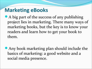 Marketing eBooks
A big part of the success of any publishing
project lies in marketing. There many ways of
marketing books, but the key is to know your
readers and learn how to get your book to
them.
Any book marketing plan should include the
basics of marketing: a good website and a
social media presence.
 