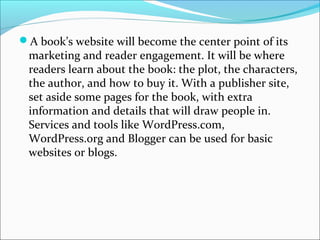 A book’s website will become the center point of its
marketing and reader engagement. It will be where
readers learn about the book: the plot, the characters,
the author, and how to buy it. With a publisher site,
set aside some pages for the book, with extra
information and details that will draw people in.
Services and tools like WordPress.com,
WordPress.org and Blogger can be used for basic
websites or blogs.
 